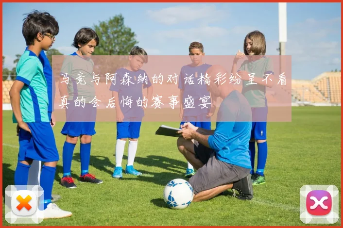 马竞与阿森纳的对话精彩纷呈不看真的会后悔的赛事盛宴