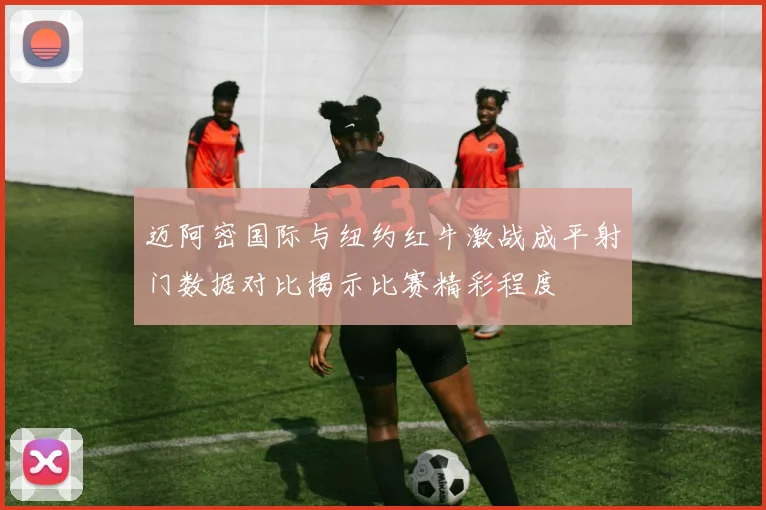 迈阿密国际与纽约红牛激战成平射门数据对比揭示比赛精彩程度