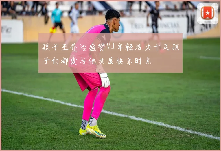 孩子王乔治盛赞VJ年轻活力十足孩子们都爱与他共度快乐时光