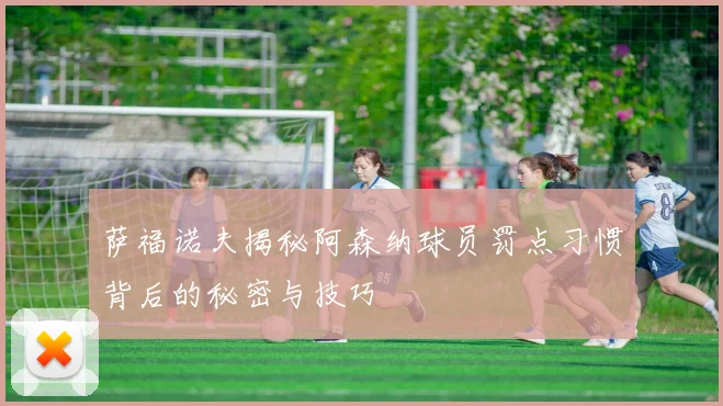 萨福诺夫揭秘阿森纳球员罚点习惯背后的秘密与技巧