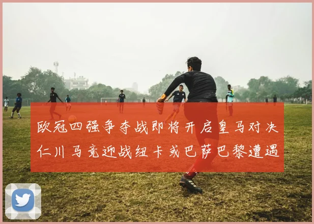 欧冠四强争夺战即将开启皇马对决仁川马竞迎战纽卡或巴萨巴黎遭遇红军挑战