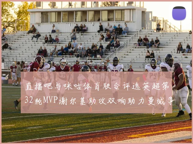 直播吧与咪咕体育联合评选英超第32轮MVP谢尔基助攻双响助力曼城争冠