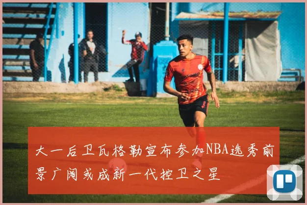 大一后卫瓦格勒宣布参加NBA选秀前景广阔或成新一代控卫之星