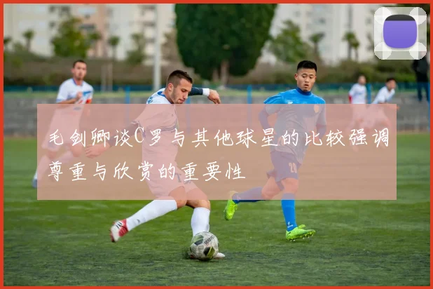 毛剑卿谈C罗与其他球星的比较强调尊重与欣赏的重要性