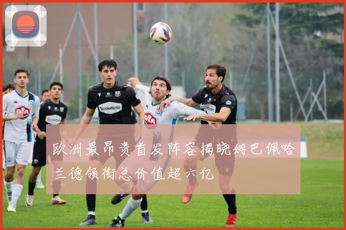欧洲最昂贵首发阵容揭晓姆巴佩哈兰德领衔总价值超六亿