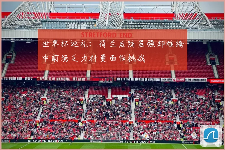 世界杯巡礼：荷兰后防虽强却难掩中前场乏力科曼面临挑战