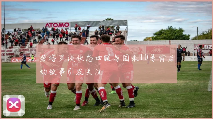 劳塔罗谈状态回暖与国米10号背后的故事引发关注