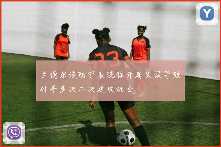 兰德尔谈防守表现称开局失误导致对手多次二次进攻机会