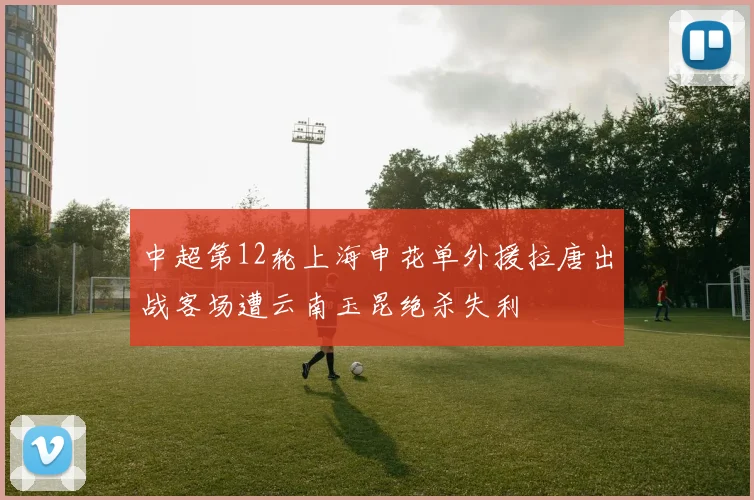 中超第12轮上海申花单外援拉唐出战客场遭云南玉昆绝杀失利