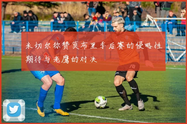 米切尔称赞莫布里季后赛的侵略性期待与老鹰的对决