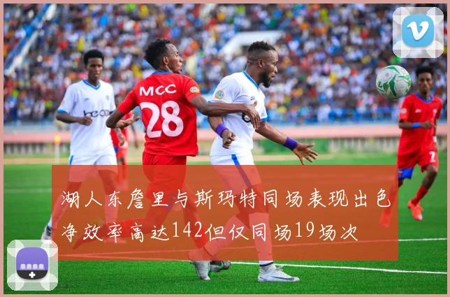 湖人东詹里与斯玛特同场表现出色净效率高达142但仅同场19场次