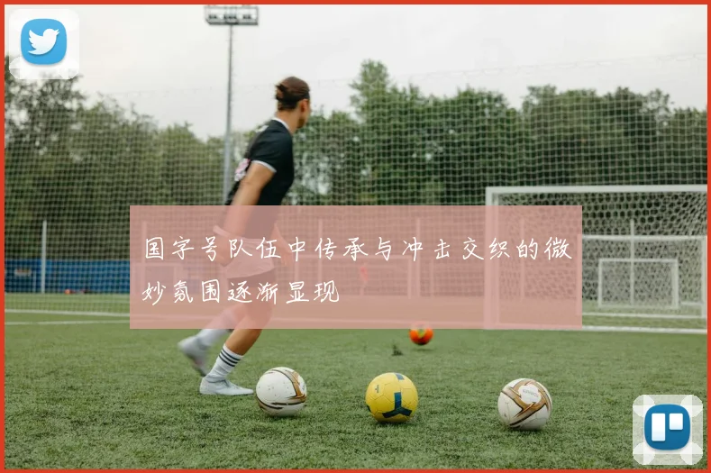 国字号队伍中传承与冲击交织的微妙氛围逐渐显现