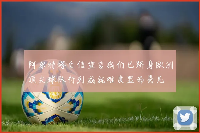 阿尔特塔自信宣言我们已跻身欧洲顶尖球队行列成就难度显而易见