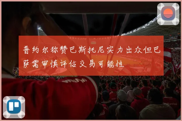 普约尔称赞巴斯托尼实力出众但巴萨需审慎评估交易可能性