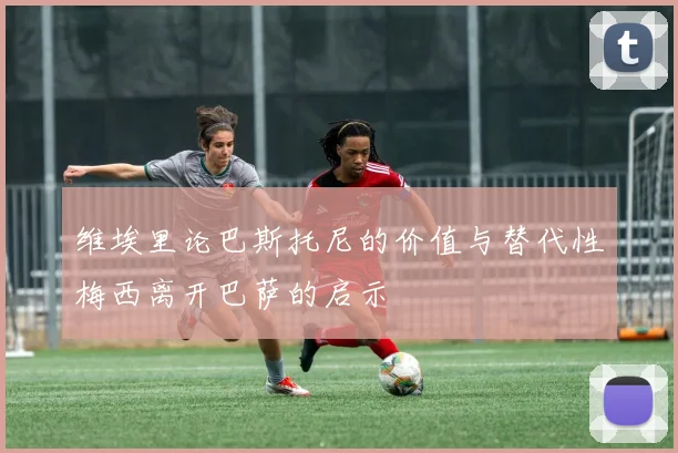 维埃里论巴斯托尼的价值与替代性梅西离开巴萨的启示