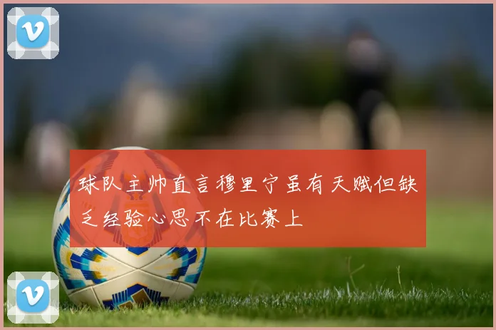 球队主帅直言穆里宁虽有天赋但缺乏经验心思不在比赛上