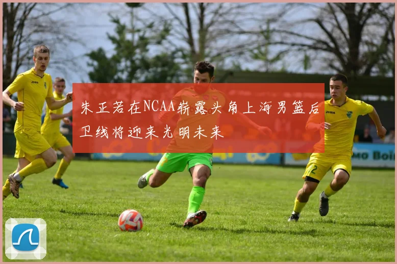 朱正若在NCAA崭露头角上海男篮后卫线将迎来光明未来