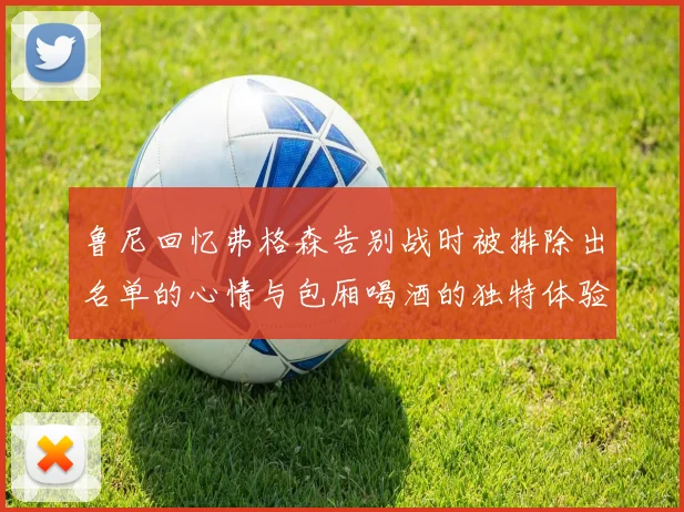 鲁尼回忆弗格森告别战时被排除出名单的心情与包厢喝酒的独特体验