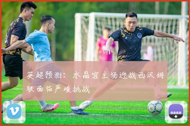 英超预测：水晶宫主场迎战西汉姆联面临严峻挑战