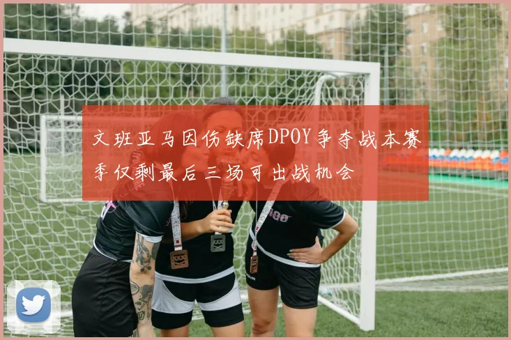 文班亚马因伤缺席DPOY争夺战本赛季仅剩最后三场可出战机会