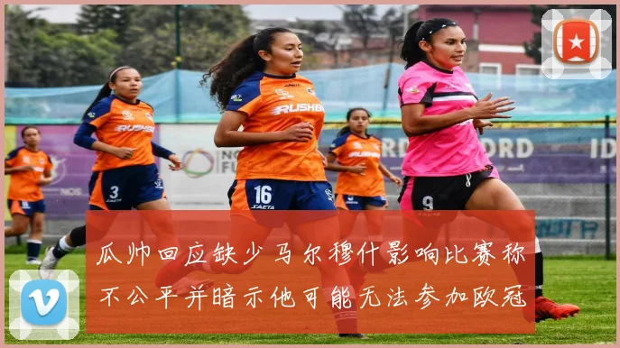 瓜帅回应缺少马尔穆什影响比赛称不公平并暗示他可能无法参加欧冠