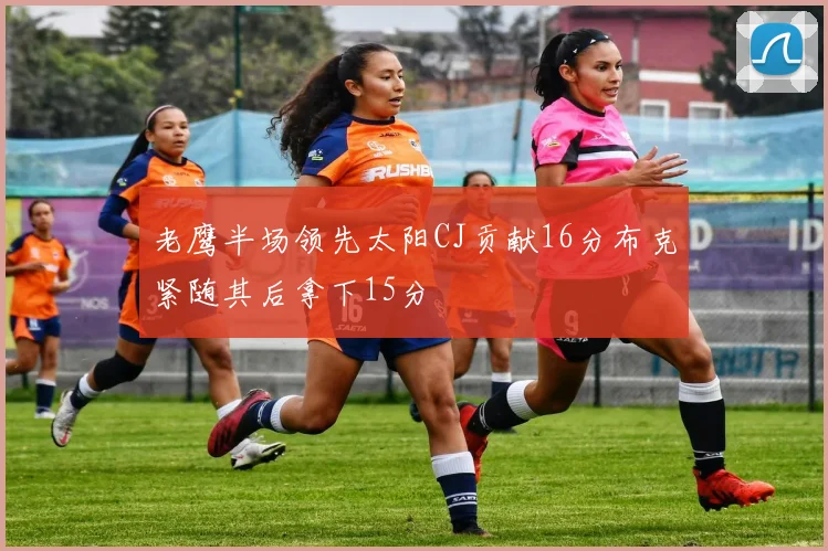 老鹰半场领先太阳CJ贡献16分布克紧随其后拿下15分
