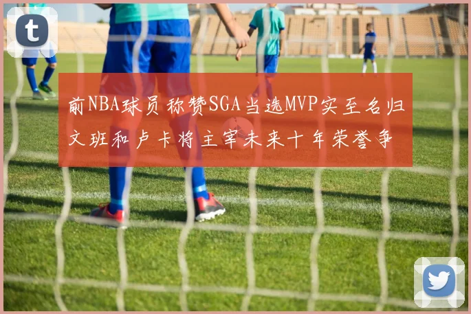 前NBA球员称赞SGA当选MVP实至名归文班和卢卡将主宰未来十年荣誉争夺